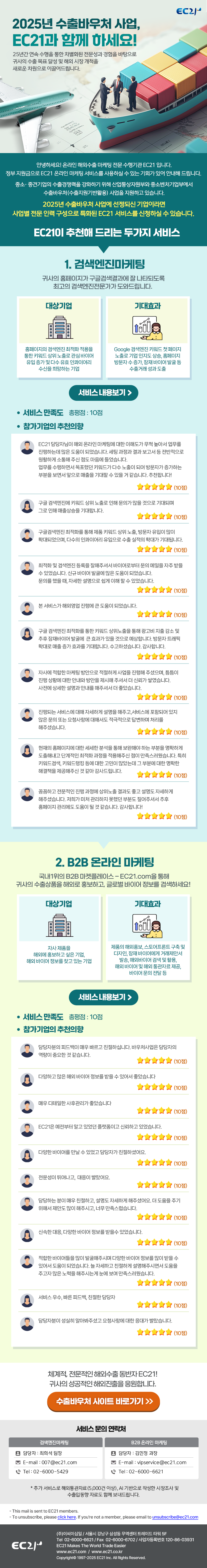 안녕하세요! 온라인 해외수출 마케팅 전문 수행기관 EC21 입니다. 정부 지원금으로 EC21 온라인 마케팅 서비스를 사용하실 수 있는 기회가 있어 안내해 드립니다. 중소〮 중견기업의 수출경쟁력을 강화하기 위해 산업통상자원부와 중소벤처기업부에서 수출바우처(수출지원기반활용) 사업을 지원하고 있습니다. 2025년 수출바우처 사업에 선정되신 기업이라면 사업별 전문 인력 구성으로 특화된 EC21 서비스를 신청하실 수 있습니다.