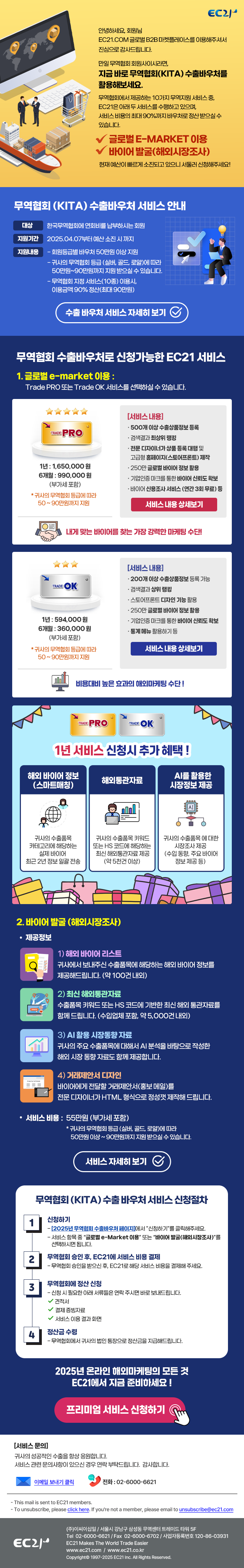 EC21 - 2025 무역협회 KITA 수출바우처 서비스 안내 EC21.com 글로벌 B2B 마켓플레이스를 이용해주셔서 진심으로 감사드립니다. <br>
만일 무역협회 회원사이시라면, 
지금 바로 무역협회(KITA) 수출바우처를 활용해보세요. <br><br>

무역협회에서 제공하는 10가지 무역지원 서비스 중,<br>
EC21은 아래 두 서비스를 수행하고 있으며<br>
서비스 비용의 최대 90%까지 바우처로 정산 받으실 수 있습니다.<br><br>

✔ 글로벌 e-Market 이용<br>
✔ 바이어 발굴(해외시장조사)<br><br>

현재 예산이 빠르게 소진되고 있으니 서둘러 신청해주세요!<br><br>    
